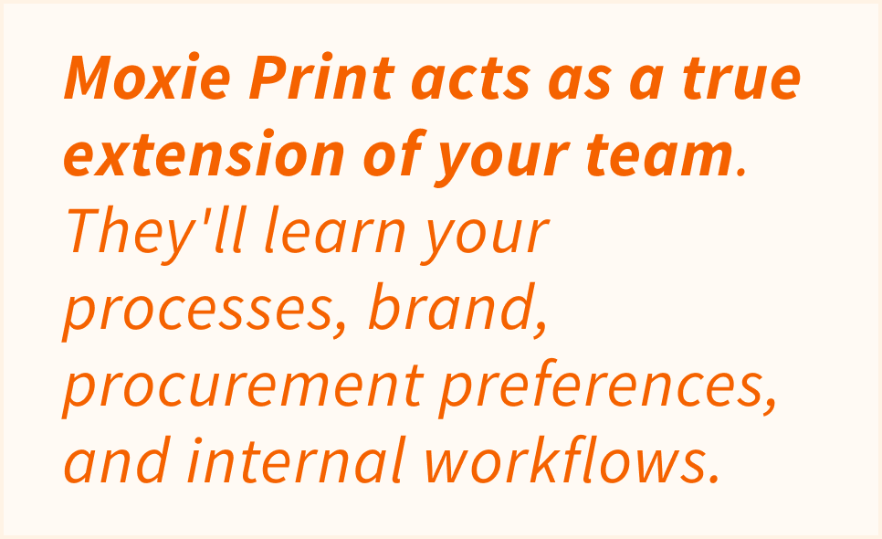 Moxie Print acts as a true extensions of your team. They'll learn your processes, brand, procurement preferences, and internal workflows.